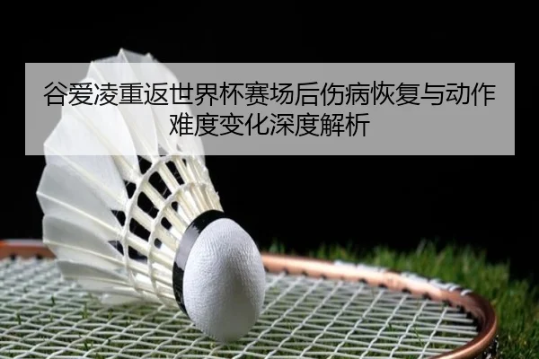 谷爱凌重返世界杯赛场后伤病恢复与动作难度变化深度解析